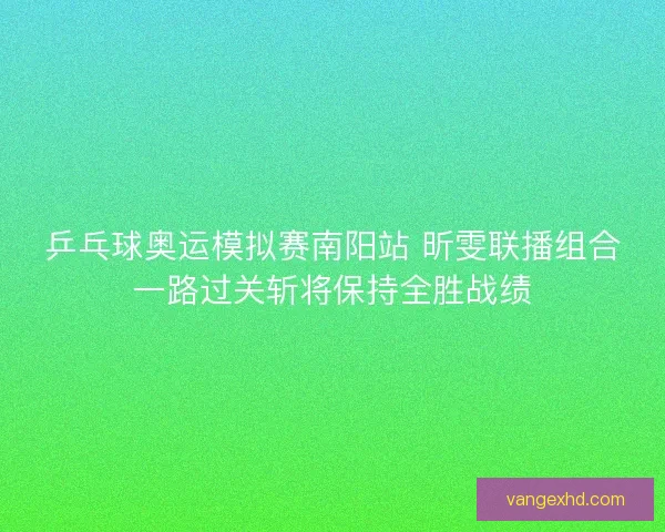 乒乓球奥运模拟赛南阳站 昕雯联播组合一路过关斩将保持全胜战绩