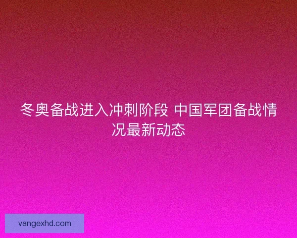 冬奥备战进入冲刺阶段 中国军团备战情况最新动态