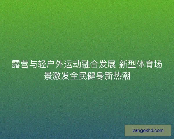 露营与轻户外运动融合发展 新型体育场景激发全民健身新热潮