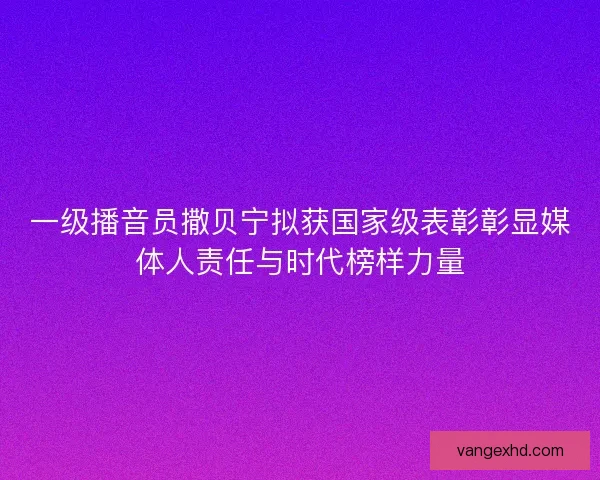 一级播音员撒贝宁拟获国家级表彰彰显媒体人责任与时代榜样力量