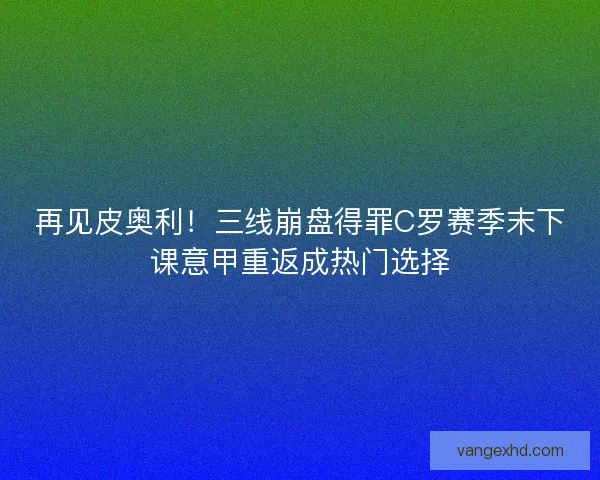 再见皮奥利！三线崩盘得罪C罗赛季末下课意甲重返成热门选择