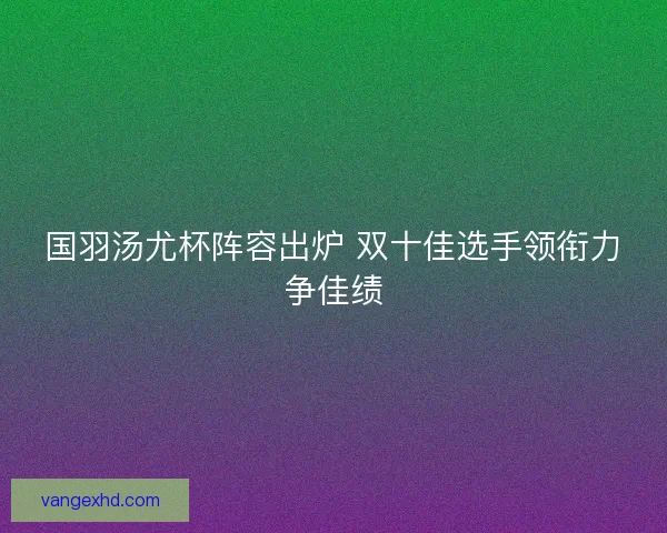 国羽汤尤杯阵容出炉 双十佳选手领衔力争佳绩