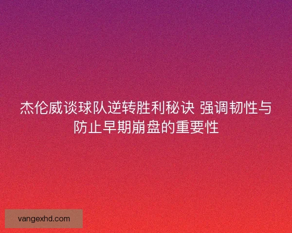 杰伦威谈球队逆转胜利秘诀 强调韧性与防止早期崩盘的重要性