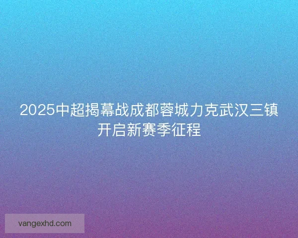 2025中超揭幕战成都蓉城力克武汉三镇开启新赛季征程