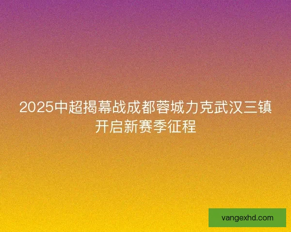 2025中超揭幕战成都蓉城力克武汉三镇开启新赛季征程
