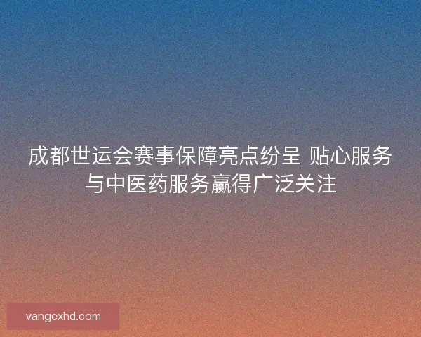 成都世运会赛事保障亮点纷呈 贴心服务与中医药服务赢得广泛关注