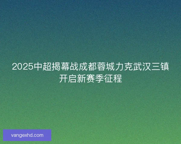 2025中超揭幕战成都蓉城力克武汉三镇开启新赛季征程