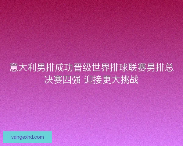意大利男排成功晋级世界排球联赛男排总决赛四强 迎接更大挑战