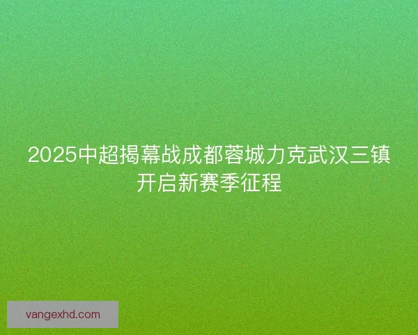 2025中超揭幕战成都蓉城力克武汉三镇开启新赛季征程