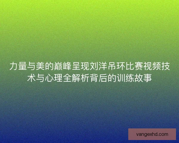 力量与美的巅峰呈现刘洋吊环比赛视频技术与心理全解析背后的训练故事