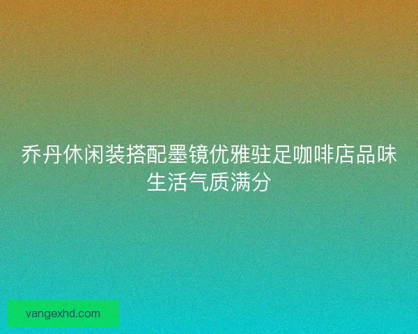 乔丹休闲装搭配墨镜优雅驻足咖啡店品味生活气质满分