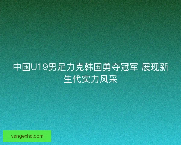 中国U19男足力克韩国勇夺冠军 展现新生代实力风采