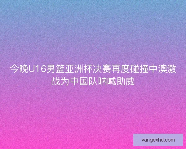 今晚U16男篮亚洲杯决赛再度碰撞中澳激战为中国队呐喊助威