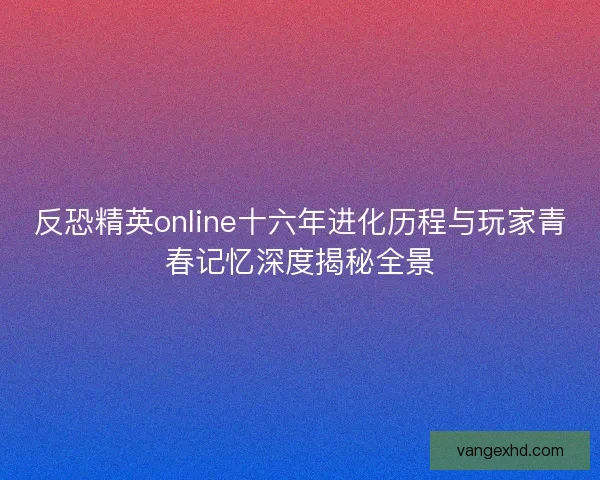 反恐精英online十六年进化历程与玩家青春记忆深度揭秘全景