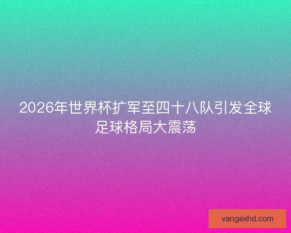 2026年世界杯扩军至四十八队引发全球足球格局大震荡