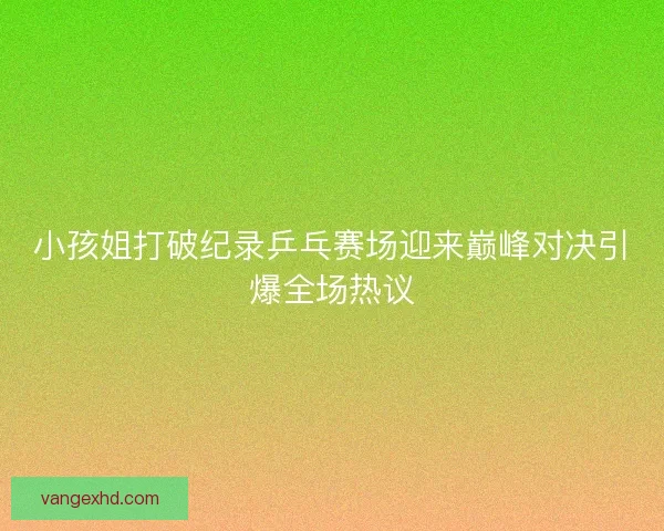小孩姐打破纪录乒乓赛场迎来巅峰对决引爆全场热议