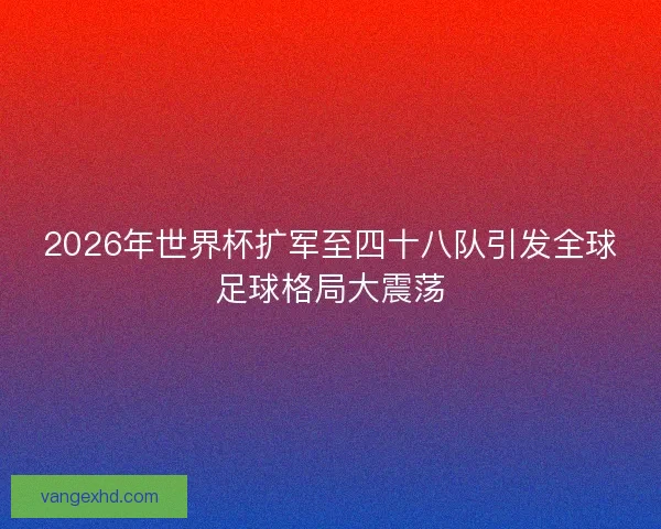 2026年世界杯扩军至四十八队引发全球足球格局大震荡
