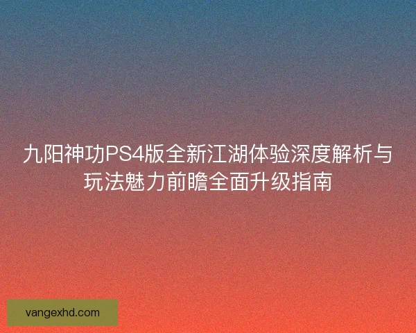九阳神功PS4版全新江湖体验深度解析与玩法魅力前瞻全面升级指南