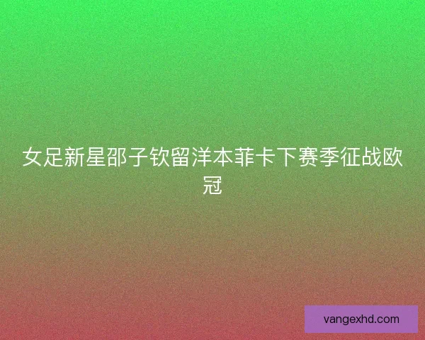 女足新星邵子钦留洋本菲卡下赛季征战欧冠