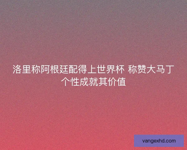 洛里称阿根廷配得上世界杯 称赞大马丁个性成就其价值