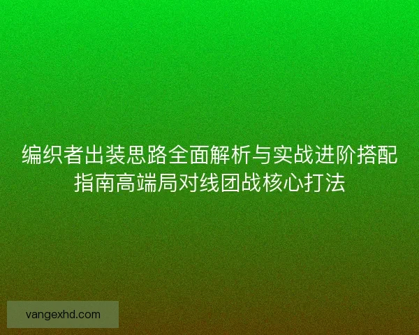 编织者出装思路全面解析与实战进阶搭配指南高端局对线团战核心打法